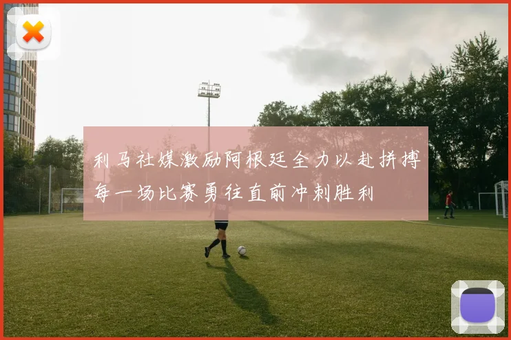 利马社媒激励阿根廷全力以赴拼搏每一场比赛勇往直前冲刺胜利