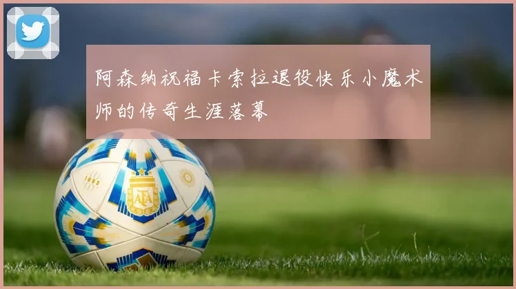 阿森纳祝福卡索拉退役快乐小魔术师的传奇生涯落幕