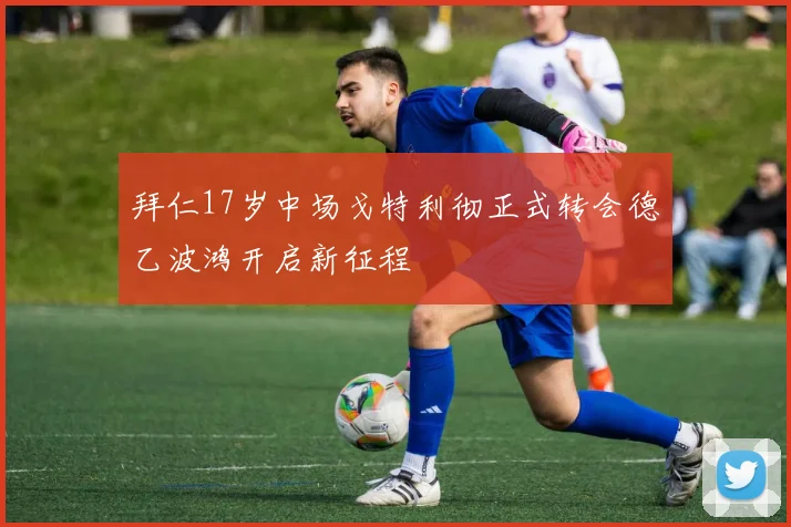 拜仁17岁中场戈特利彻正式转会德乙波鸿开启新征程