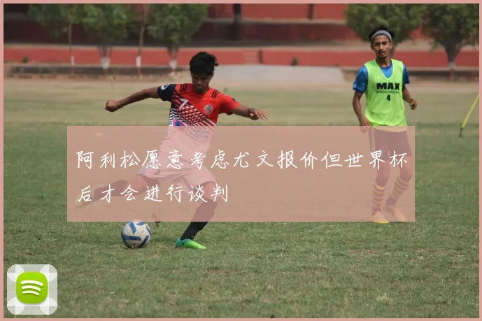 阿利松愿意考虑尤文报价但世界杯后才会进行谈判