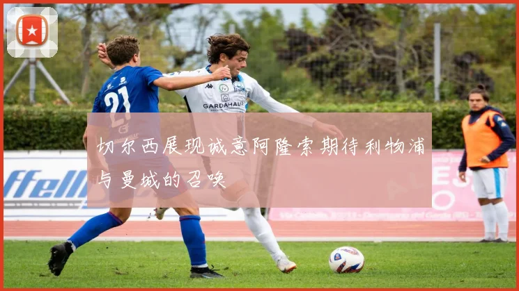 切尔西展现诚意阿隆索期待利物浦与曼城的召唤