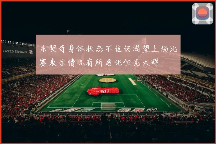 东契奇身体状态不佳仍渴望上场比赛表示情况有所恶化但无大碍