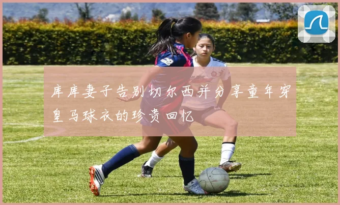 库库妻子告别切尔西并分享童年穿皇马球衣的珍贵回忆