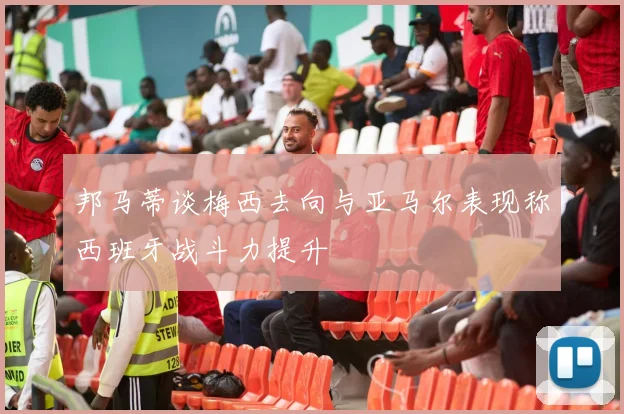 邦马蒂谈梅西去向与亚马尔表现称西班牙战斗力提升