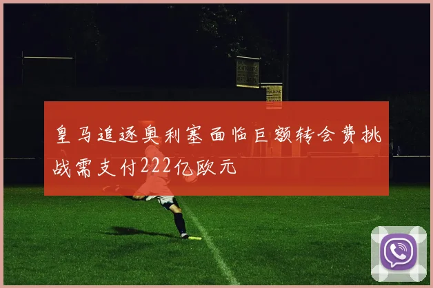皇马追逐奥利塞面临巨额转会费挑战需支付222亿欧元