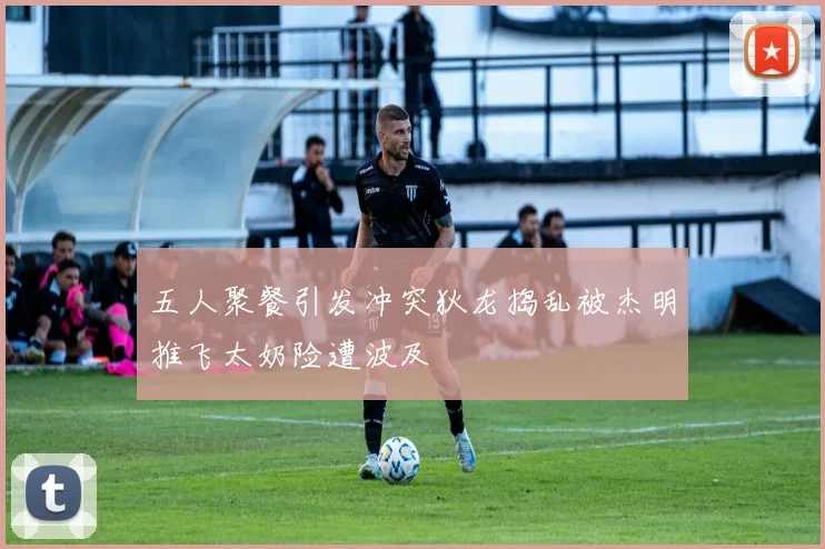 五人聚餐引发冲突狄龙捣乱被杰明推飞太奶险遭波及