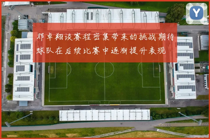 邓卓翔谈赛程密集带来的挑战期待球队在后续比赛中逐渐提升表现