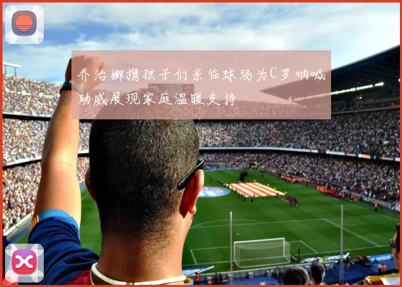 乔治娜携孩子们亲临球场为C罗呐喊助威展现家庭温暖支持
