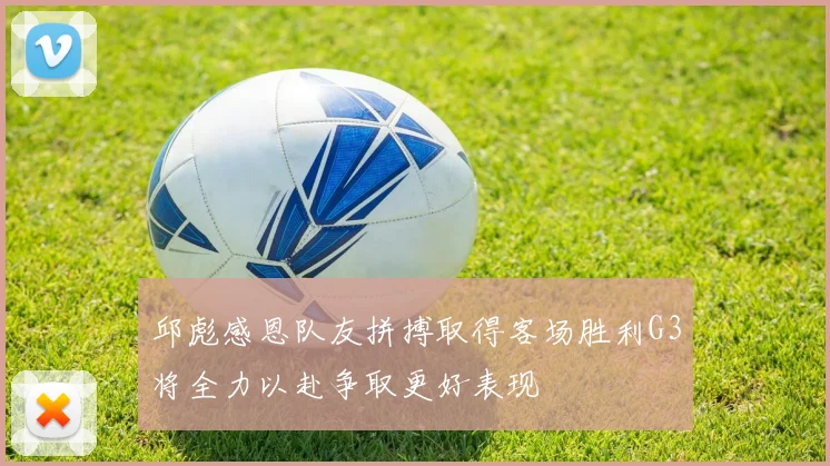 邱彪感恩队友拼搏取得客场胜利G3将全力以赴争取更好表现