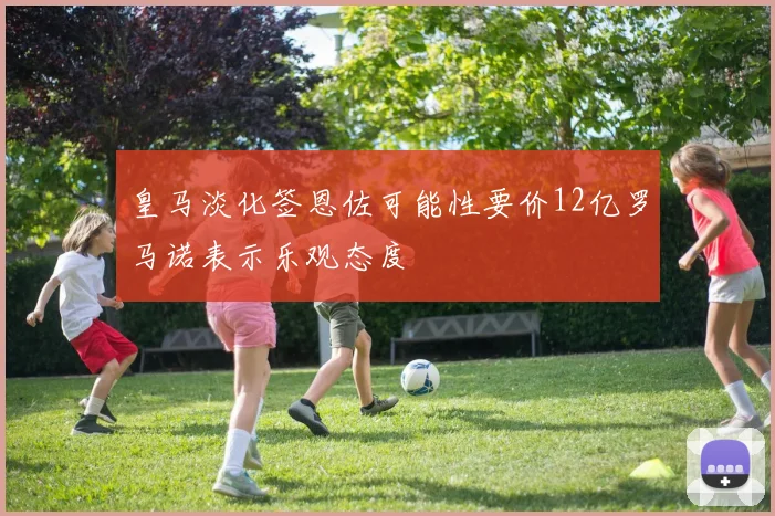皇马淡化签恩佐可能性要价12亿罗马诺表示乐观态度