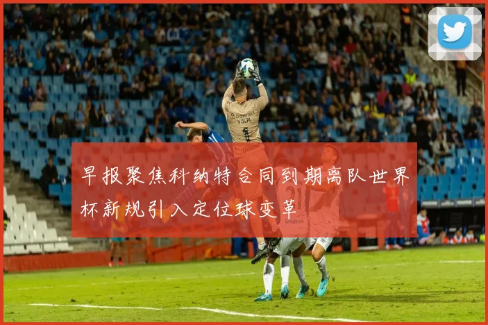 早报聚焦科纳特合同到期离队世界杯新规引入定位球变革