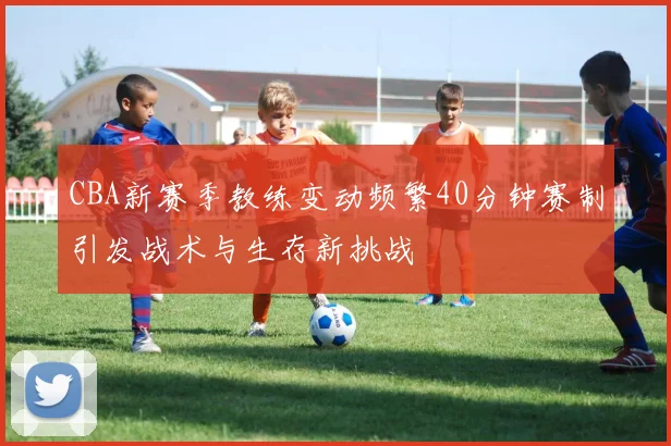 CBA新赛季教练变动频繁40分钟赛制引发战术与生存新挑战