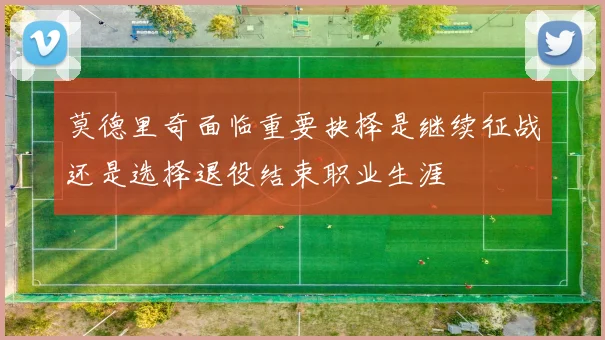 莫德里奇面临重要抉择是继续征战还是选择退役结束职业生涯