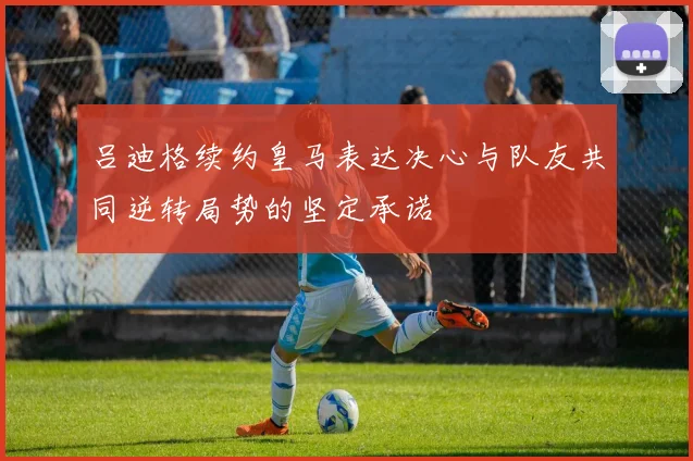 吕迪格续约皇马表达决心与队友共同逆转局势的坚定承诺