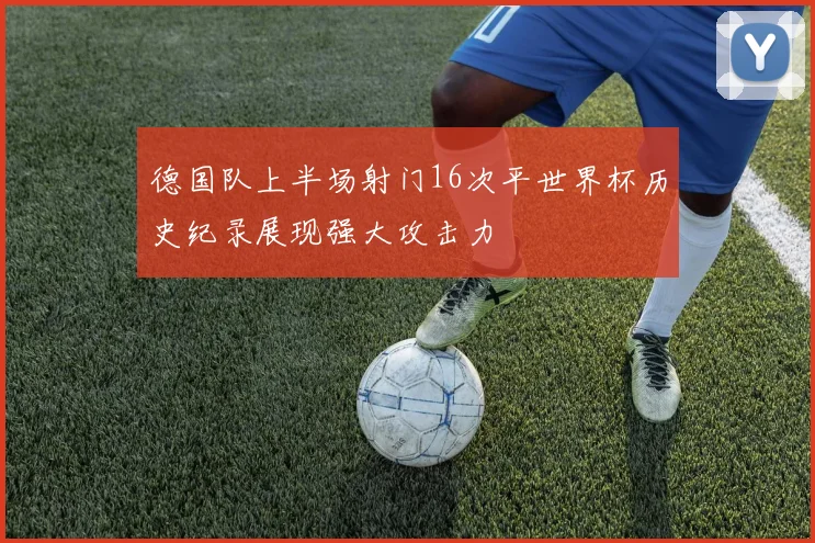 德国队上半场射门16次平世界杯历史纪录展现强大攻击力