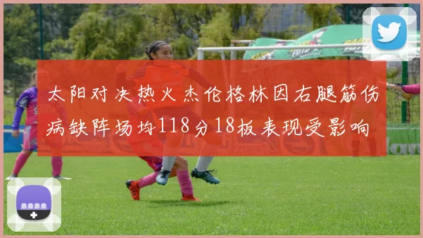 太阳对决热火杰伦格林因右腿筋伤病缺阵场均118分18板表现受影响