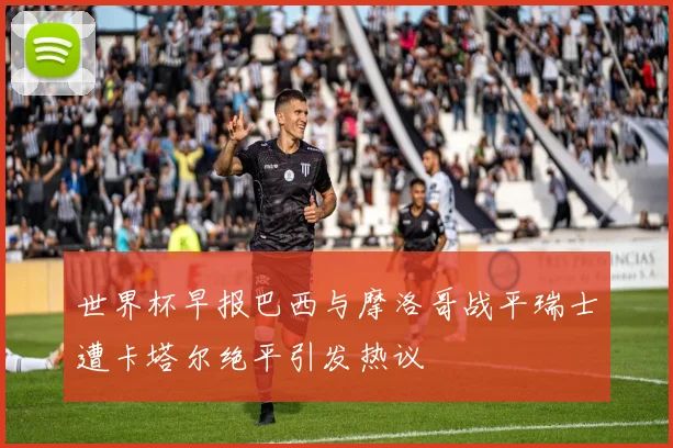 世界杯早报巴西与摩洛哥战平瑞士遭卡塔尔绝平引发热议
