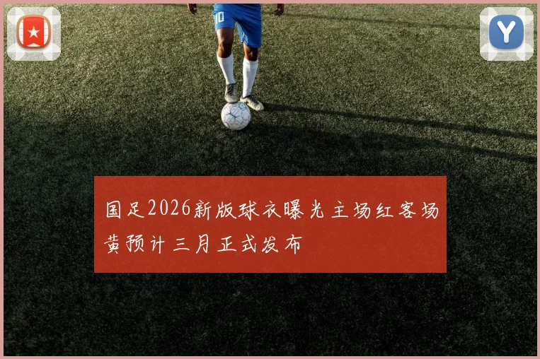 国足2026新版球衣曝光主场红客场黄预计三月正式发布